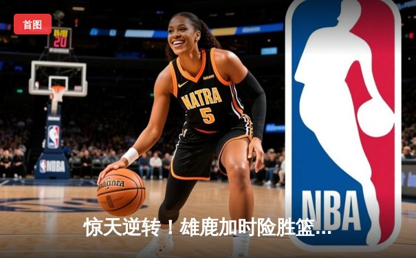 惊天逆转！雄鹿加时险胜篮网，字母哥44分创赛季新高