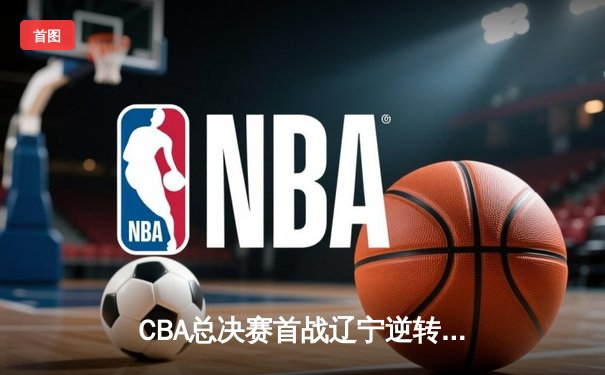 CBA总决赛首战辽宁逆转广东 张镇麟27分率队抢占先机